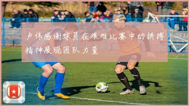 卢伟感谢球员在艰难比赛中的拼搏精神展现团队力量