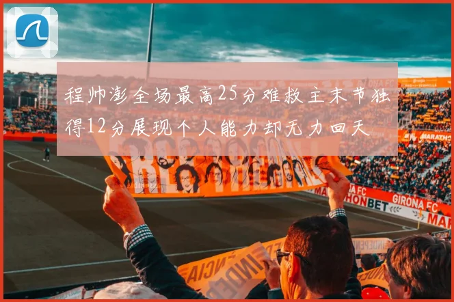 程帅澎全场最高25分难救主末节独得12分展现个人能力却无力回天