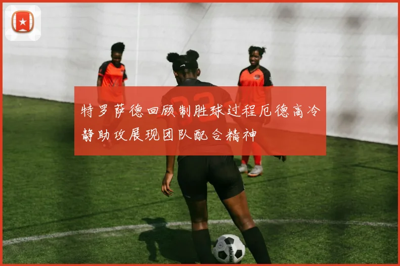 特罗萨德回顾制胜球过程厄德高冷静助攻展现团队配合精神