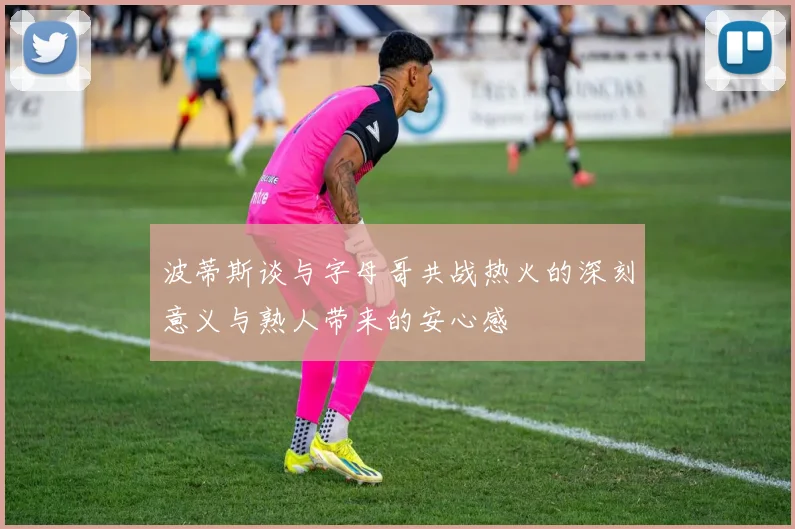 波蒂斯谈与字母哥共战热火的深刻意义与熟人带来的安心感