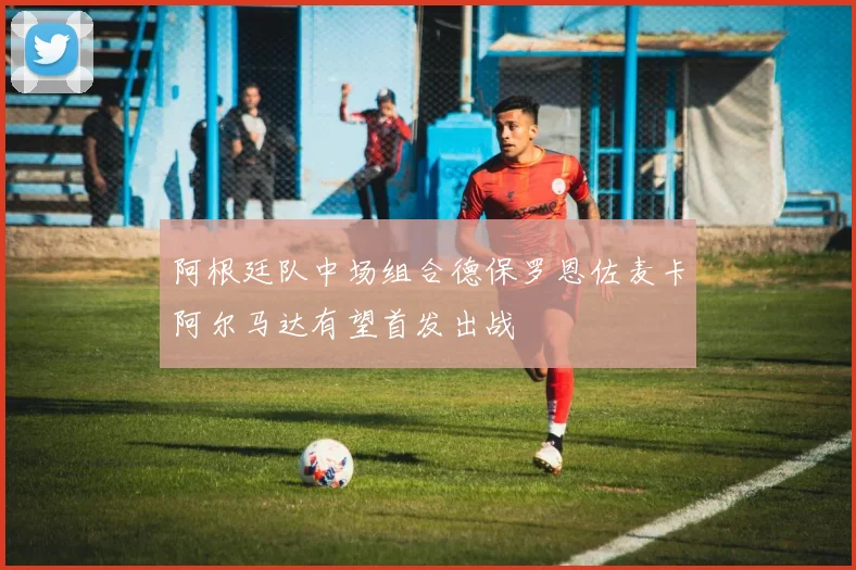 阿根廷队中场组合德保罗恩佐麦卡阿尔马达有望首发出战