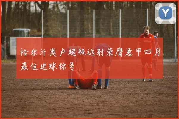 恰尔汗奥卢超级远射荣膺意甲四月最佳进球称号