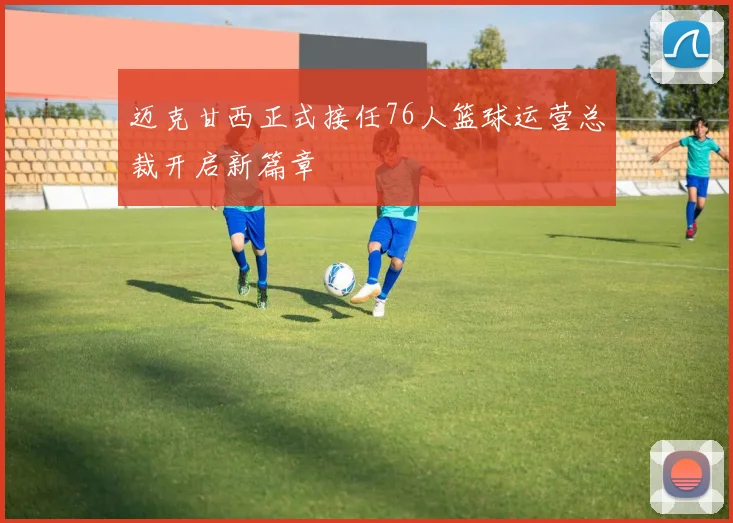 迈克甘西正式接任76人篮球运营总裁开启新篇章
