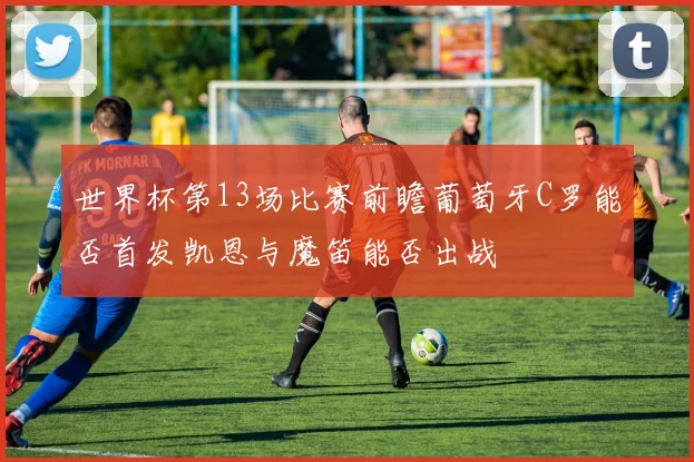 世界杯第13场比赛前瞻葡萄牙C罗能否首发凯恩与魔笛能否出战