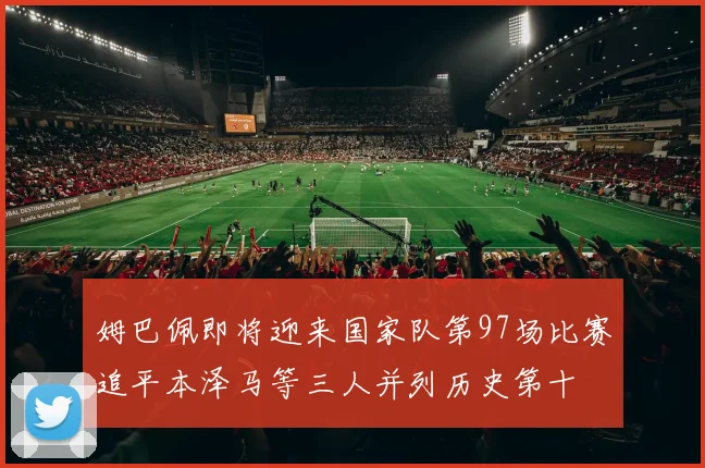 姆巴佩即将迎来国家队第97场比赛追平本泽马等三人并列历史第十