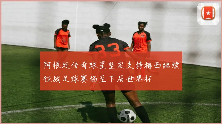 阿根廷传奇球星坚定支持梅西继续征战足球赛场至下届世界杯