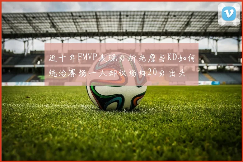 近十年FMVP表现分析老詹与KD如何统治赛场一人却仅场均20分出头